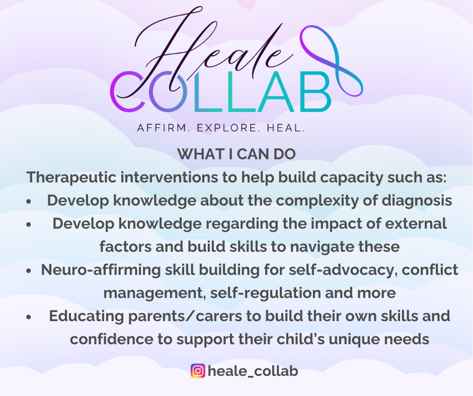 What I Can Do Therapeutic interventions to help build capacity such as: Develop knowledge about the complexity of diagnosis Develop knowledge regarding the impact of external factors and build skills to navigate these Neuro-affirming skill building for self-advocacy, conflict management, self-regulation and more Educating parents/carers to build their own skills and confidence to support their child’s unique needs