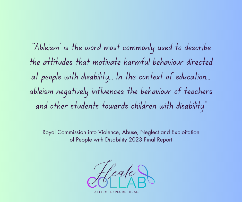 “‘Ableism’ is the word most commonly used to describe the attitudes that motivate harmful behaviour directed at people with disability... In the context of education... ableism negatively influences the behaviour of teachers and other students towards children with disability” Quote from Royal Commission into Violence, Abuse, Neglect and Exploitation of People with Disability 2023 Final Report